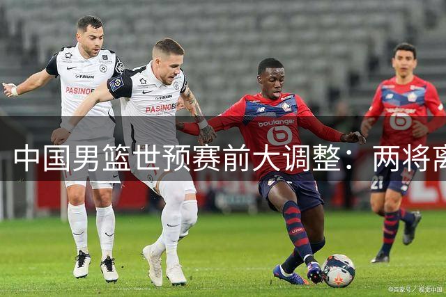 中国男篮世预赛前大调整：两将离队一核心回归 周琦赵睿悬念待解