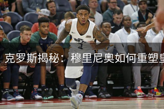 克罗斯揭秘：穆里尼奥如何重塑皇马精神内核？