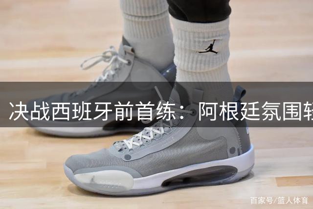 决战西班牙前首练：阿根廷氛围轻松，梅西与队友谈笑风生