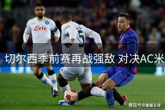 切尔西季前赛再战强敌 对决AC米兰能否止住连败颓势
