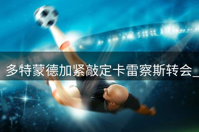 多特蒙德加紧敲定卡雷察斯转会 高层不惜留守德国推动谈判