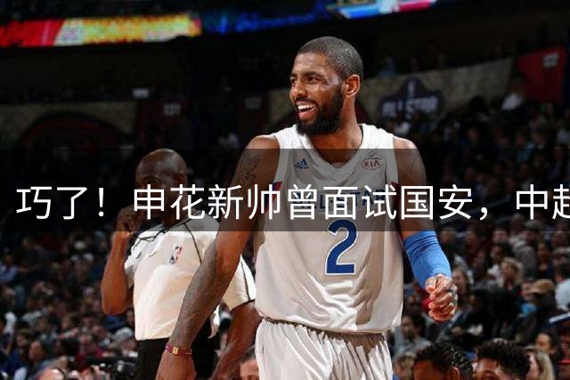 巧了！申花新帅曾面试国安，中超首秀就迎京沪战，能否取得开门红