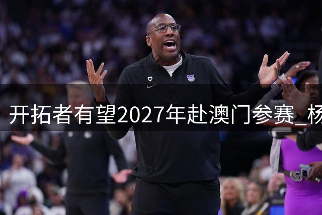 开拓者有望2027年赴澳门参赛 杨瀚森专访引国际关注