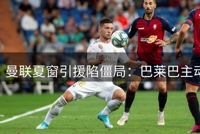 曼联夏窗引援陷僵局：巴莱巴主动示好 楚阿梅尼仍是终极目标