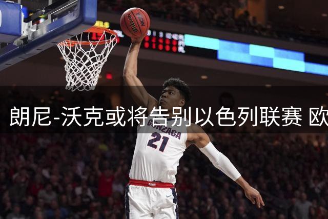 朗尼-沃克或将告别以色列联赛 欧洲三大豪门展开争夺战