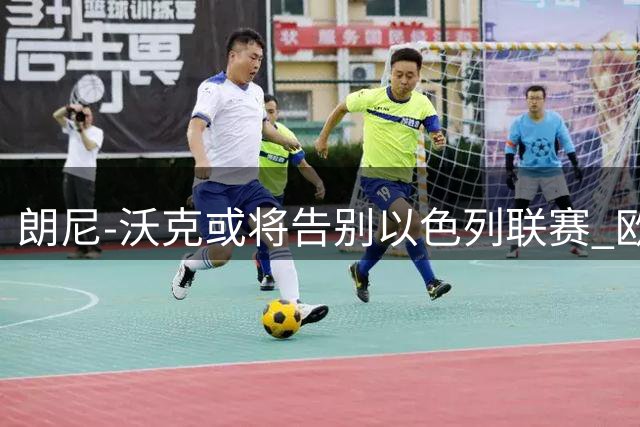朗尼-沃克或将告别以色列联赛 欧洲三大豪门展开争夺战