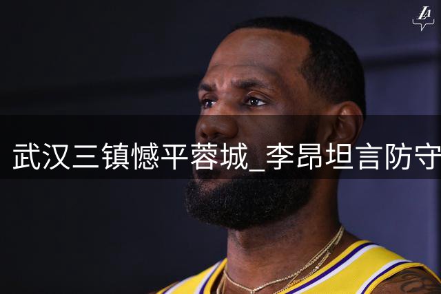 武汉三镇憾平蓉城 李昂坦言防守失误致胜果旁落