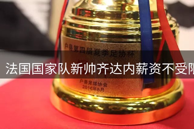 法国国家队新帅齐达内薪资不受限，或将打破薪资天花板