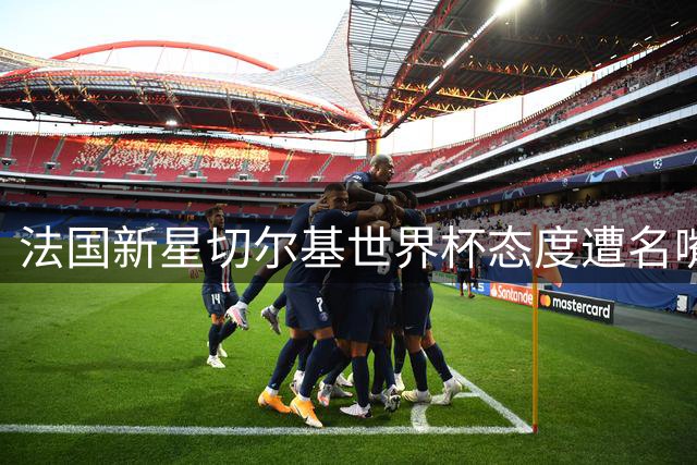 法国新星切尔基世界杯态度遭名嘴痛批：齐祖上任首考在即