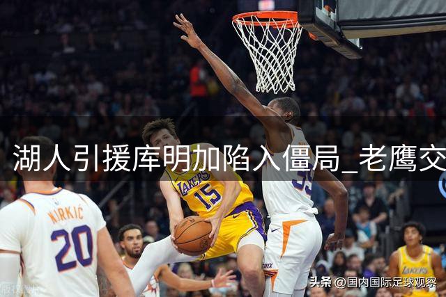 湖人引援库明加陷入僵局 老鹰交易要价成关键阻碍