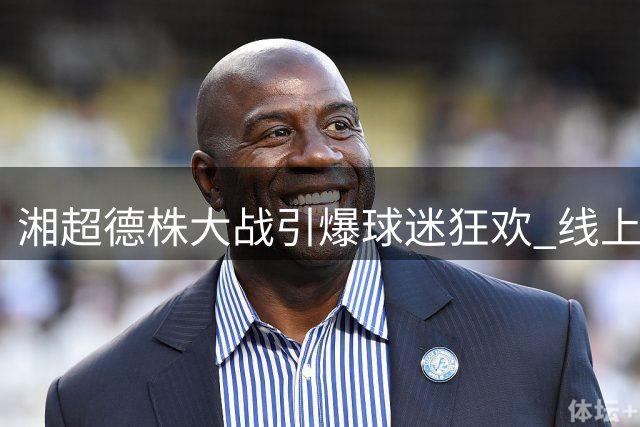 湘超德株大战引爆球迷狂欢 线上投票赢桃花源门票攻略