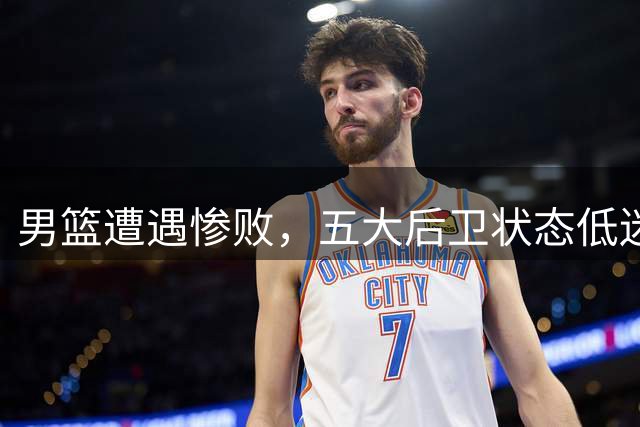 男篮遭遇惨败，五大后卫状态低迷