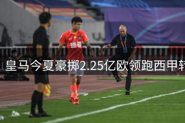 皇马今夏豪掷2.25亿欧领跑西甲转会市场