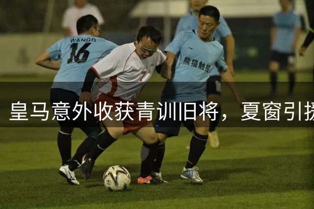 皇马意外收获青训旧将，夏窗引援柳暗花明