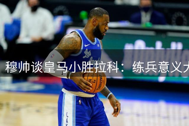 穆帅谈皇马小胜拉科：练兵意义大于夺冠