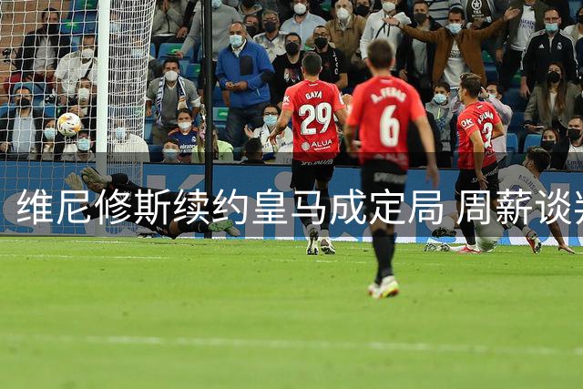 维尼修斯续约皇马成定局 周薪谈判成最后障碍