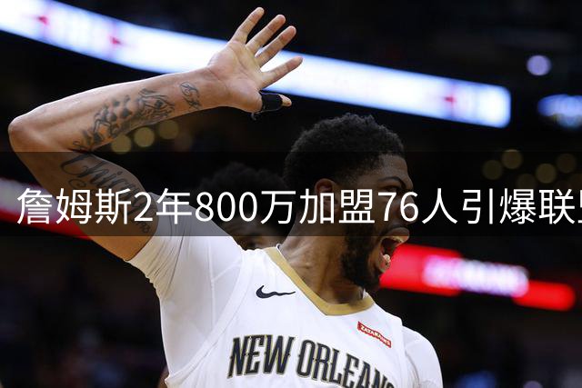 詹姆斯2年800万加盟76人引爆联盟 费城夺冠赔率飙升至东部榜首