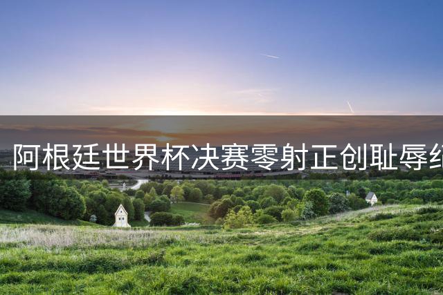 阿根廷世界杯决赛零射正创耻辱纪录 梅西告别战遭西班牙战术绞杀