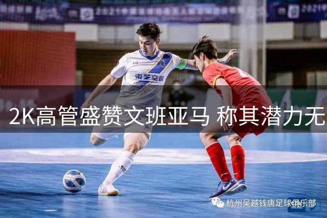 2K高管盛赞文班亚马 称其潜力无限