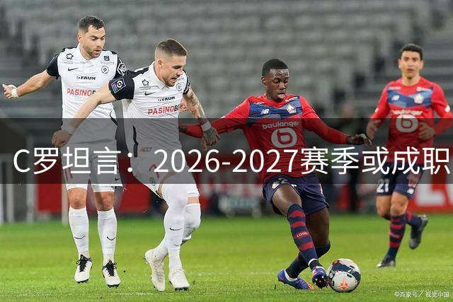 C罗坦言：2026-2027赛季或成职业谢幕之年