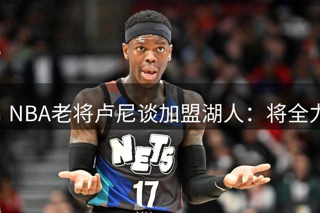 NBA老将卢尼谈加盟湖人：将全力以赴助力紫金军团冲击总冠军